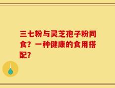 三七粉与灵芝孢子粉同食？一种健康的食用搭配？