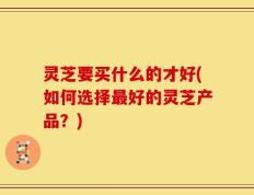 灵芝要买什么的才好(如何选择最好的灵芝产品？)
