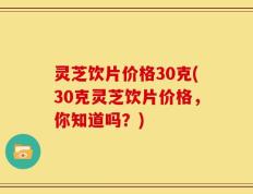 灵芝饮片价格30克(30克灵芝饮片价格，你知道吗？)