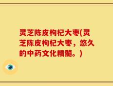 灵芝陈皮枸杞大枣(灵芝陈皮枸杞大枣，悠久的中药文化精髓。)
