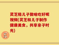 灵芝陪儿子做啥吃好呢视频(灵芝和儿子制作健康美食，共享亲子时光)