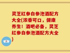灵芝红参白参泡酒配方大全(浓香可口，健康养生！酒吧必备，灵芝红参白参泡酒配方大全)