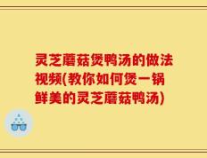 灵芝蘑菇煲鸭汤的做法视频(教你如何煲一锅鲜美的灵芝蘑菇鸭汤)