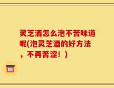 灵芝酒怎么泡不苦味道呢(泡灵芝酒的好方法，不再苦涩！)