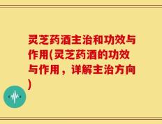 灵芝药酒主治和功效与作用(灵芝药酒的功效与作用，详解主治方向)