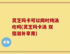 灵芝玛卡可以同时炖汤吃吗(灵芝玛卡汤 双倍滋补享用)