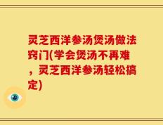 灵芝西洋参汤煲汤做法窍门(学会煲汤不再难，灵芝西洋参汤轻松搞定)