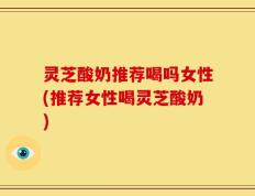 灵芝酸奶推荐喝吗女性(推荐女性喝灵芝酸奶)