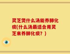 灵芝煲什么汤能养肺化痰(什么汤最适合用灵芝来养肺化痰？)