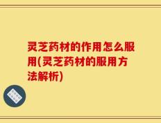 灵芝药材的作用怎么服用(灵芝药材的服用方法解析)