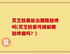 灵芝胶囊能治腰酸腿疼吗(灵芝胶囊可缓解腰腿疼痛吗？)