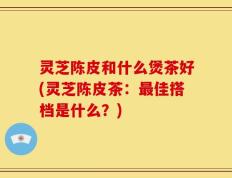 灵芝陈皮和什么煲茶好(灵芝陈皮茶：最佳搭档是什么？)