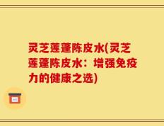灵芝莲蓬陈皮水(灵芝莲蓬陈皮水：增强免疫力的健康之选)