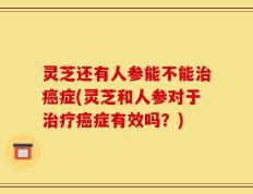灵芝还有人参能不能治癌症(灵芝和人参对于治疗癌症有效吗？)
