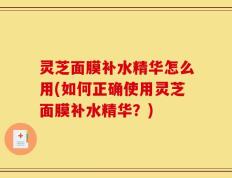 灵芝面膜补水精华怎么用(如何正确使用灵芝面膜补水精华？)