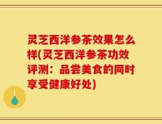 灵芝西洋参茶效果怎么样(灵芝西洋参茶功效评测：品尝美食的同时享受健康好处)