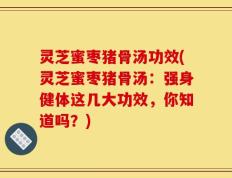 灵芝蜜枣猪骨汤功效(灵芝蜜枣猪骨汤：强身健体这几大功效，你知道吗？)