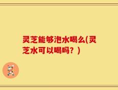灵芝能够泡水喝么(灵芝水可以喝吗？)