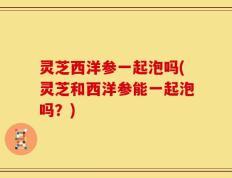 灵芝西洋参一起泡吗(灵芝和西洋参能一起泡吗？)