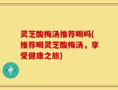 灵芝酸梅汤推荐喝吗(推荐喝灵芝酸梅汤，享受健康之旅)