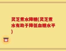 灵芝煮水降糖(灵芝煮水有助于降低血糖水平)