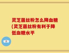 灵芝菌丝粉怎么降血糖(灵芝菌丝粉有利于降低血糖水平