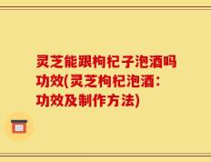 灵芝能跟枸杞子泡酒吗功效(灵芝枸杞泡酒：功效及制作方法)