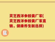 灵芝西洋参胶囊厂家(灵芝西洋参胶囊厂家直销，健康养生新选择)