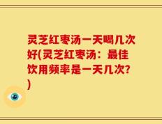 灵芝红枣汤一天喝几次好(灵芝红枣汤：最佳饮用频率是一天几次？)