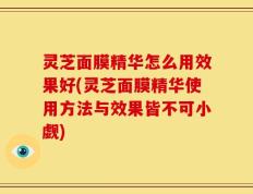 灵芝面膜精华怎么用效果好(灵芝面膜精华使用方法与效果皆不可小觑)