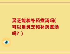 灵芝能和补药煮汤吗(可以用灵芝和补药煮汤吗？)