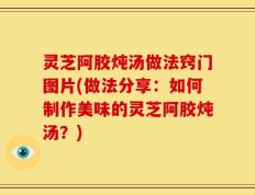 灵芝阿胶炖汤做法窍门图片(做法分享：如何制作美味的灵芝阿胶炖汤？)