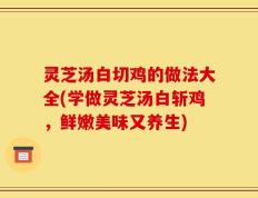 灵芝汤白切鸡的做法大全(学做灵芝汤白斩鸡，鲜嫩美味又养生)