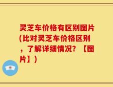 灵芝车价格有区别图片(比对灵芝车价格区别，了解详细情况？【图片】)