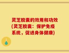 灵芝胶囊的效用和功效(灵芝胶囊：保护免疫系统，促进身体健康)