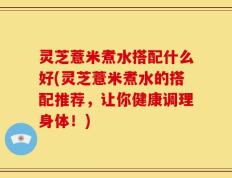 灵芝薏米煮水搭配什么好(灵芝薏米煮水的搭配推荐，让你健康调理身体！)