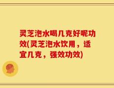 灵芝泡水喝几克好呢功效(灵芝泡水饮用，适宜几克，强效功效)