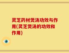 灵芝药材煲汤功效与作用(灵芝煲汤的功效和作用)