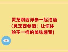 灵芝跟西洋参一起泡酒(灵芝西参酒：让你体验不一样的美味感受)