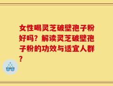 女性喝灵芝破壁孢子粉好吗？解读灵芝破壁孢子粉的功效与适宜人群？