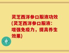灵芝西洋参口服液功效(灵芝西洋参口服液：增强免疫力，提高养生效果)