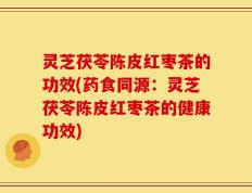 灵芝茯苓陈皮红枣茶的功效(药食同源：灵芝茯苓陈皮红枣茶的健康功效)