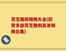 灵芝雕刻视频大全(欣赏多部灵芝雕刻高清视频总集)