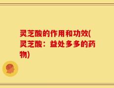 灵芝酸的作用和功效(灵芝酸：益处多多的药物)