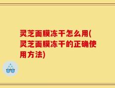 灵芝面膜冻干怎么用(灵芝面膜冻干的正确使用方法)