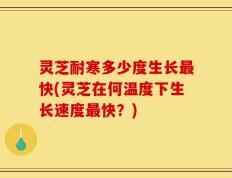灵芝耐寒多少度生长最快(灵芝在何温度下生长速度最快？)