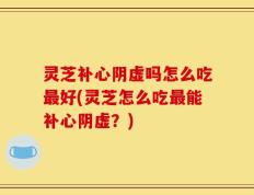 灵芝补心阴虚吗怎么吃最好(灵芝怎么吃最能补心阴虚？)