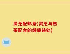 灵芝配熟茶(灵芝与熟茶配合的健康益处)