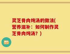 灵芝骨肉炖汤的做法(营养滋补：如何制作灵芝骨肉炖汤？)