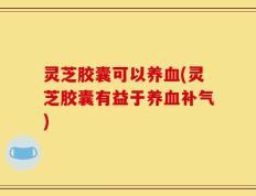 灵芝胶囊可以养血(灵芝胶囊有益于养血补气)
